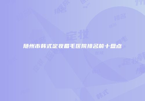 随州市韩式定妆眉毛医院排名前十盘点
