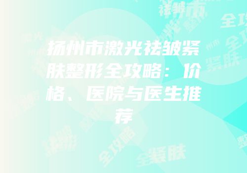 扬州市激光祛皱紧肤整形全攻略：价格、医院与医生推荐