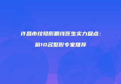 许昌市纹隐形眼线医生实力盘点：前10名整形专家推荐