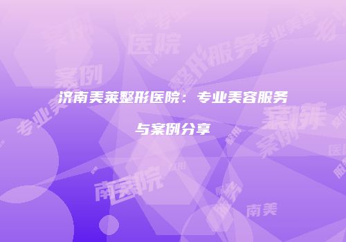济南美莱整形医院：专业美容服务与案例分享
