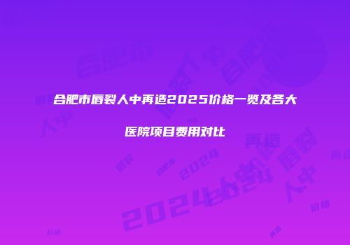 合肥市唇裂人中再造2025价格一览及各大医院项目费用对比