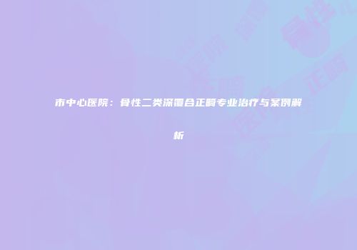 市中心医院：骨性二类深覆合正畸专业治疗与案例解析