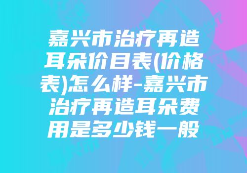 嘉兴市治疗再造耳朵价目表(价格表)怎么样-嘉兴市治疗再造耳朵费用是多少钱一般