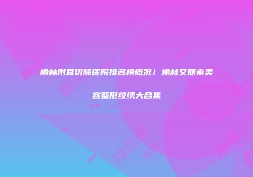 榆林附耳切除医院排名榜概况！榆林艾丽素美容整形纹绣大合集