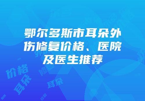 鄂尔多斯市耳朵外伤修复价格、医院及医生推荐