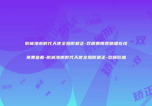 防城港市时代天使全隐形矫正-双模费用表明细在线免费查看-防城港市时代天使全隐形矫正-双模价格