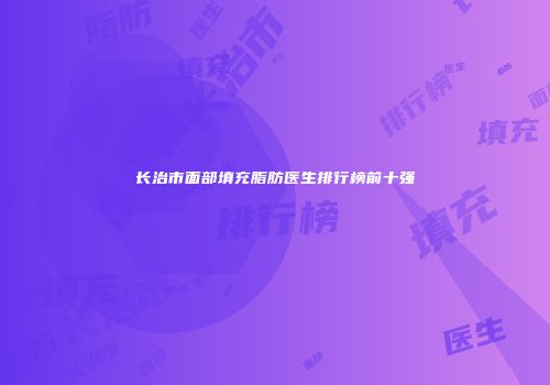 长治市面部填充脂肪医生排行榜前十强