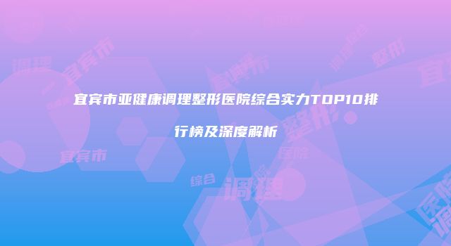 宜宾市亚健康调理整形医院综合实力TOP10排行榜及深度解析