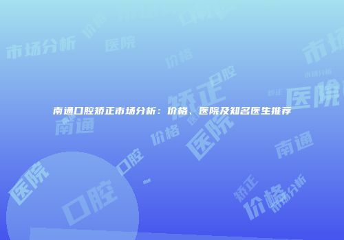 南通口腔矫正市场分析：价格、医院及知名医生推荐