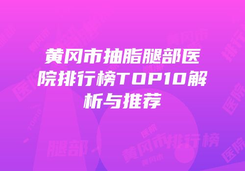 黄冈市抽脂腿部医院排行榜TOP10解析与推荐