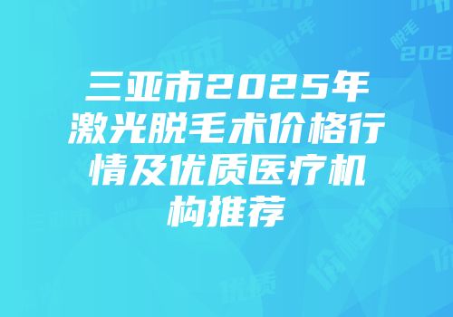 三亚市2025年激光脱毛术价格行情及优质医疗机构推荐