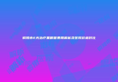 铜陵市E光治疗黑眼圈费用解析及医院价格对比