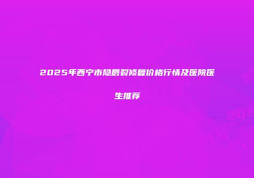 2025年西宁市隐唇裂修复价格行情及医院医生推荐