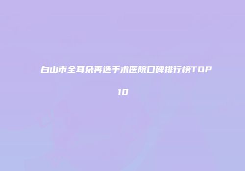 白山市全耳朵再造手术医院口碑排行榜TOP10