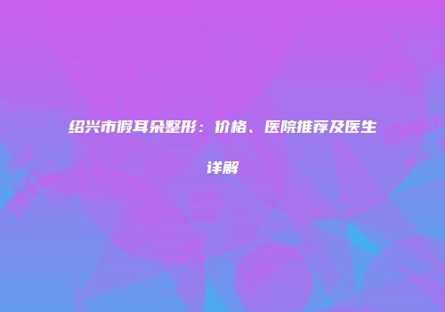 绍兴市假耳朵整形：价格、医院推荐及医生详解