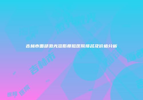 吉林市面部激光溶脂瘦脸医院排名及价格分析