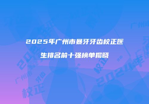 2025年广州市暴牙牙齿校正医生排名前十强榜单揭晓