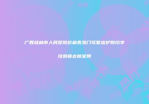 广西桂林市人民医院价格表热门完整出炉附川字纹刮痧去除案例