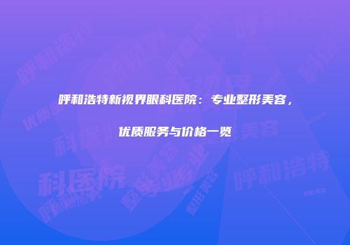 呼和浩特新视界眼科医院：专业整形美容，优质服务与价格一览