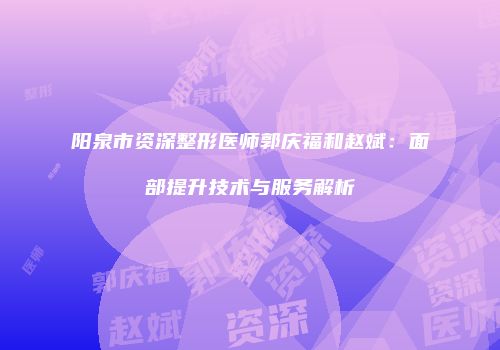 阳泉市资深整形医师郭庆福和赵斌：面部提升技术与服务解析