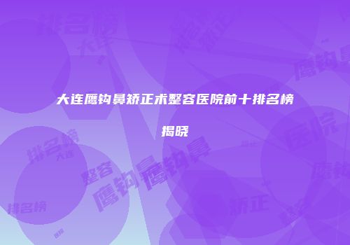 大连鹰钩鼻矫正术整容医院前十排名榜揭晓