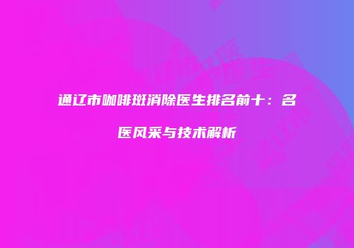 通辽市咖啡斑消除医生排名前十：名医风采与技术解析