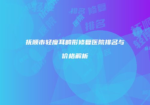 抚顺市轻度耳畸形修复医院排名与价格解析