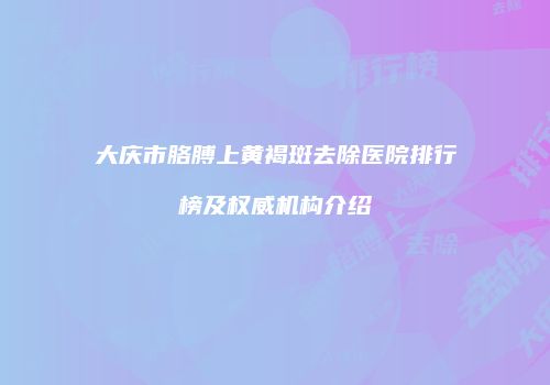 大庆市胳膊上黄褐斑去除医院排行榜及权威机构介绍