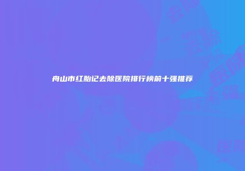 舟山市红胎记去除医院排行榜前十强推荐