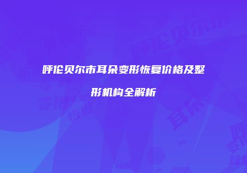 呼伦贝尔市耳朵变形恢复价格及整形机构全解析