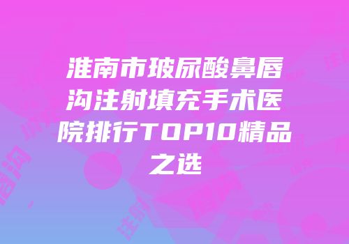 淮南市玻尿酸鼻唇沟注射填充手术医院排行TOP10精品之选