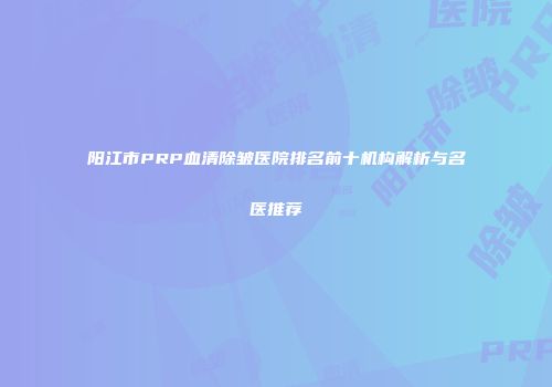 阳江市PRP血清除皱医院排名前十机构解析与名医推荐