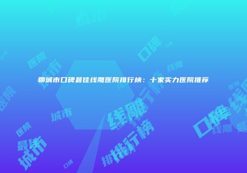 聊城市口碑最佳线雕医院排行榜：十家实力医院推荐