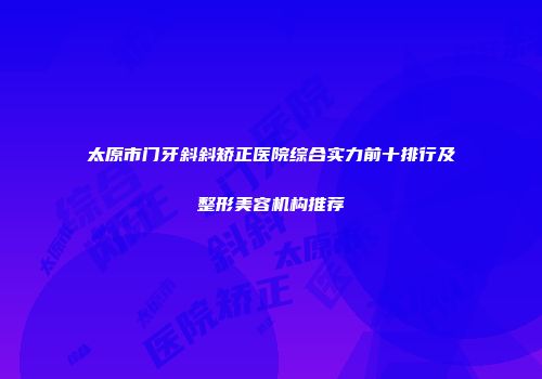 太原市门牙斜斜矫正医院综合实力前十排行及整形美容机构推荐