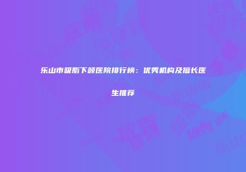 乐山市吸脂下颌医院排行榜：优秀机构及擅长医生推荐