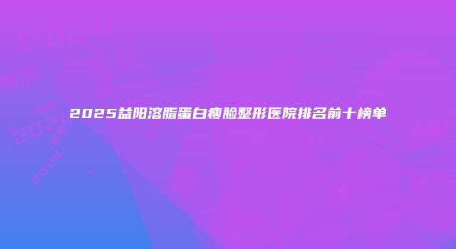 2025益阳溶脂蛋白瘦脸整形医院排名前十榜单