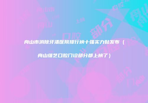 舟山市消除牙渍医院排行榜十强实力贴发布（舟山维艺口腔门诊部分都上榜了）