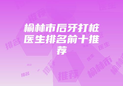 榆林市后牙打桩医生排名前十推荐