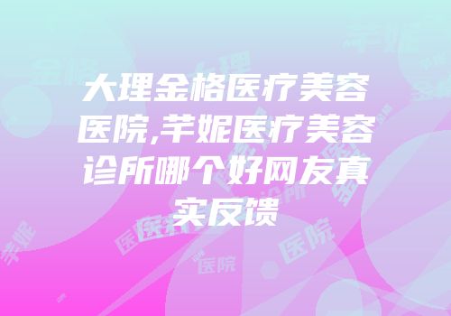 大理金格医疗美容医院,芊妮医疗美容诊所哪个好网友真实反馈