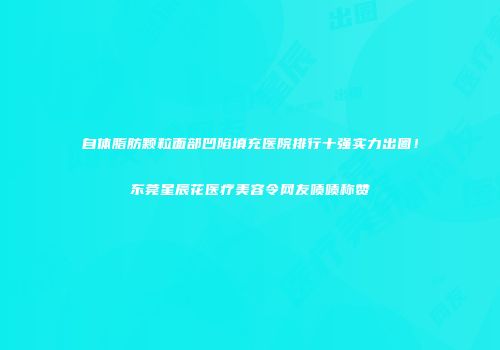 自体脂肪颗粒面部凹陷填充医院排行十强实力出圈！东莞星辰花医疗美容令网友啧啧称赞