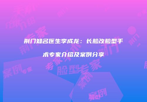 荆门知名医生李成龙：长脸改脸型手术专家介绍及案例分享