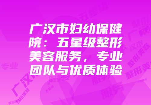 广汉市妇幼保健院：五星级整形美容服务，专业团队与优质体验