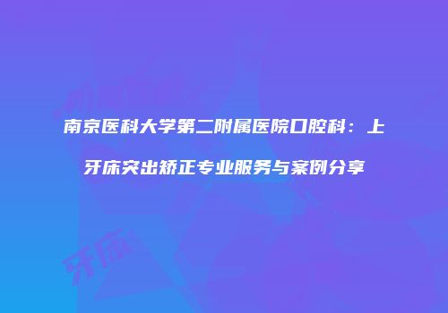 南京医科大学第二附属医院口腔科：上牙床突出矫正专业服务与案例分享