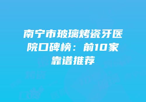 南宁市玻璃烤瓷牙医院口碑榜：前10家靠谱推荐