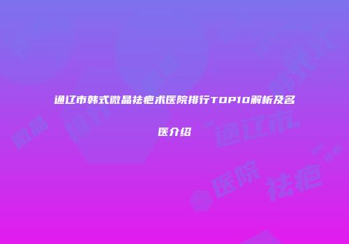 通辽市韩式微晶祛疤术医院排行TOP10解析及名医介绍