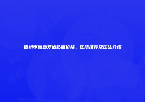 宿州市复合牙齿贴面价格、医院推荐及医生介绍