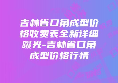 吉林省口角成型价格收费表全新详细曝光-吉林省口角成型价格行情