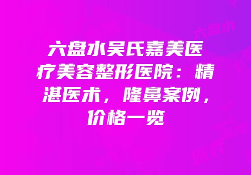 六盘水吴氏嘉美医疗美容整形医院：精湛医术，隆鼻案例，价格一览