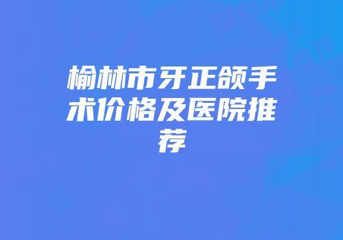 榆林市牙正颌手术价格及医院推荐