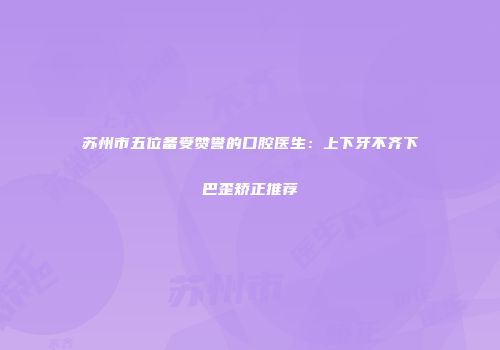 苏州市五位备受赞誉的口腔医生：上下牙不齐下巴歪矫正推荐